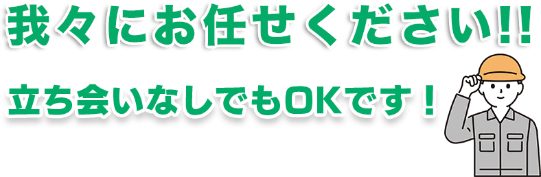 我々ににお任せください！立ち会いなしでもOKです！